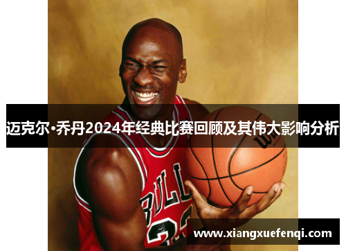 迈克尔·乔丹2024年经典比赛回顾及其伟大影响分析
